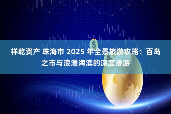 祥乾资产 珠海市 2025 年全景旅游攻略：百岛之市与浪漫海滨的深度漫游