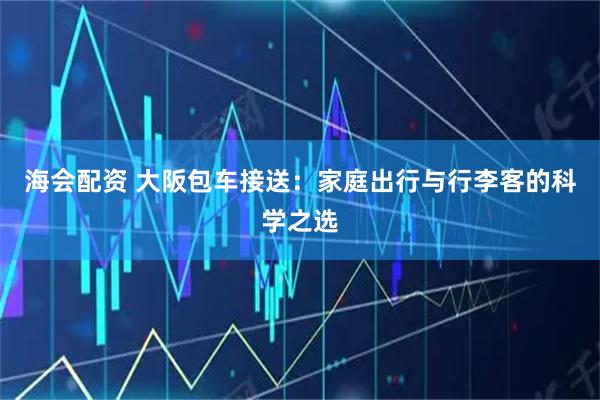 海会配资 大阪包车接送：家庭出行与行李客的科学之选