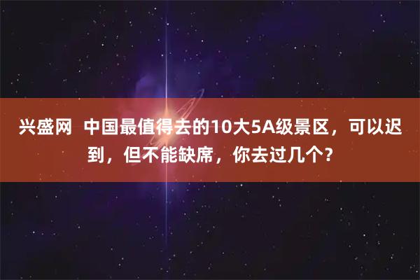 兴盛网  中国最值得去的10大5A级景区，可以迟到，但不能缺席，你去过几个？