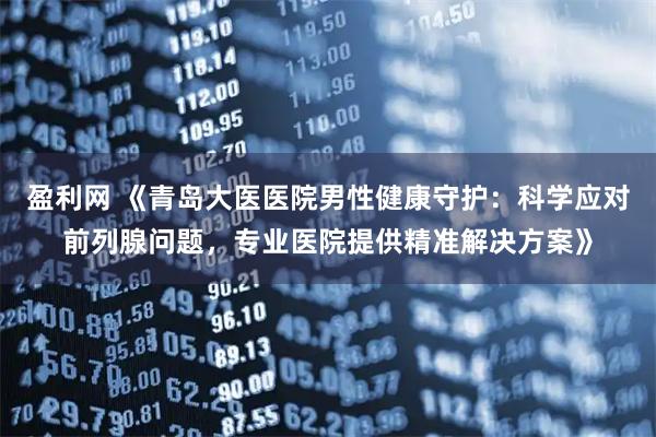 盈利网 《青岛大医医院男性健康守护：科学应对前列腺问题，专业医院提供精准解决方案》