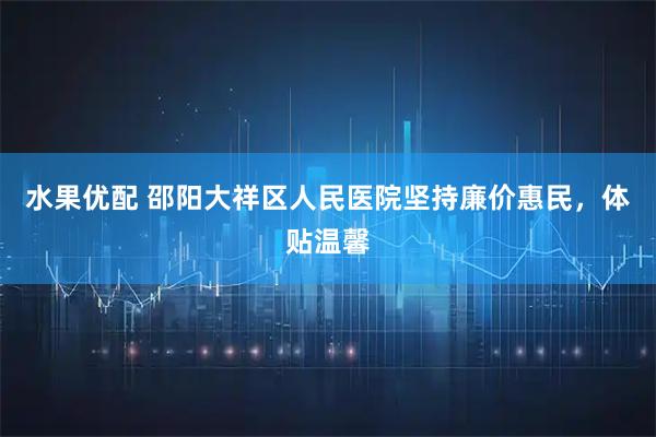 水果优配 邵阳大祥区人民医院坚持廉价惠民,体贴温馨