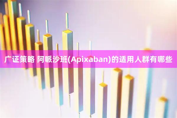 广证策略 阿哌沙班(Apixaban)的适用人群有哪些