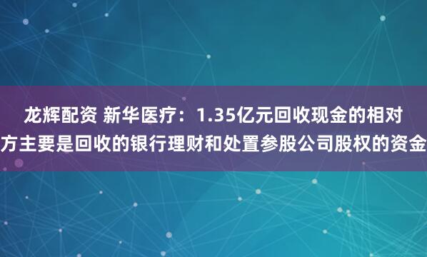 龙辉配资 新华医疗:1.35亿元回收现金的相对方主要是回收的银行理财和处置参股公司股权的资金