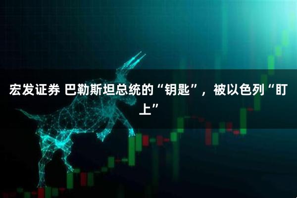 宏发证券 巴勒斯坦总统的“钥匙”,被以色列“盯上”