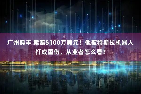 广州典丰 索赔5100万美元!他被特斯拉机器人打成重伤,从业者怎么看?