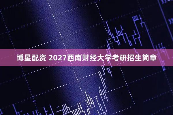 博星配资 2027西南财经大学考研招生简章