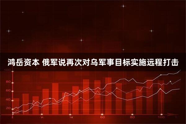 鸿岳资本 俄军说再次对乌军事目标实施远程打击