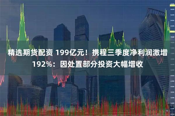 精选期货配资 199亿元!携程三季度净利润激增192%:因处置部分投资大幅增收