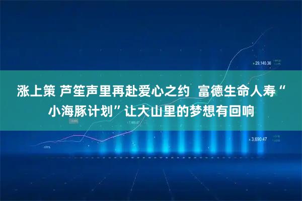 涨上策 芦笙声里再赴爱心之约 富德生命人寿“小海豚计划”让大山里的梦想有回响