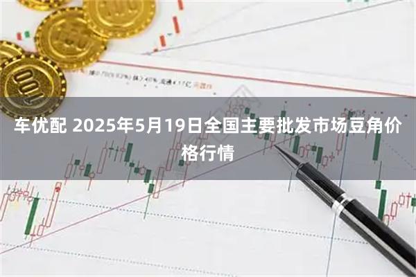 车优配 2025年5月19日全国主要批发市场豆角价格行情