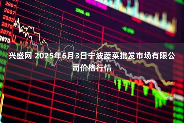 兴盛网 2025年6月3日宁波蔬菜批发市场有限公司价格行情