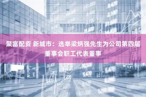 聚富配资 新城市：选举梁炳强先生为公司第四届董事会职工代表董事