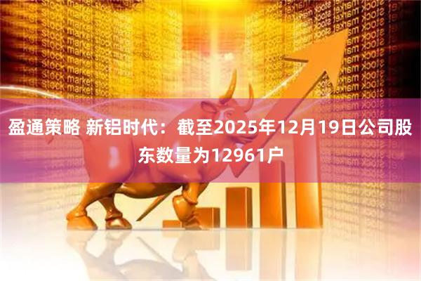 盈通策略 新铝时代：截至2025年12月19日公司股东数量为12961户
