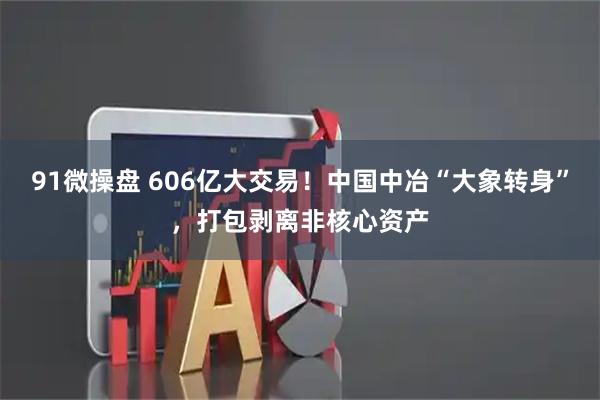 91微操盘 606亿大交易!中国中冶“大象转身”,打包剥离非核心资产