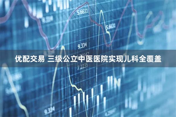 优配交易 三级公立中医医院实现儿科全覆盖