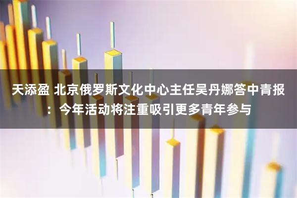 天添盈 北京俄罗斯文化中心主任吴丹娜答中青报：今年活动将注重吸引更多青年参与