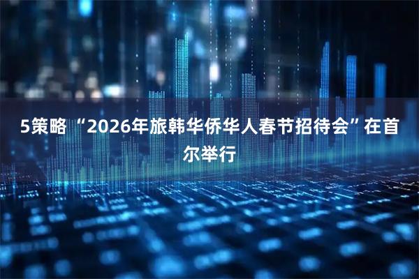 5策略 “2026年旅韩华侨华人春节招待会”在首尔举行