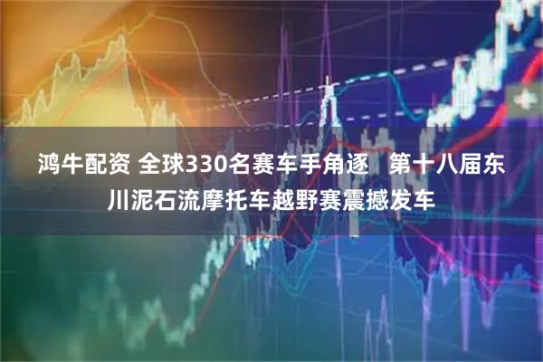 鸿牛配资 全球330名赛车手角逐   第十八届东川泥石流摩托车越野赛震撼发车