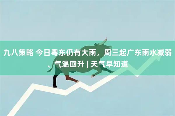九八策略 今日粤东仍有大雨，周三起广东雨水减弱、气温回升 | 天气早知道