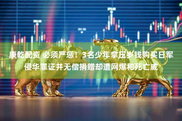 康乾配资 必须严惩！3名少年拿压岁钱购买日军侵华罪证并无偿捐赠却遭网爆和死亡威